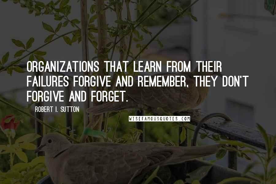 Robert I. Sutton Quotes: Organizations that learn from their failures forgive and remember, they don't forgive and forget.