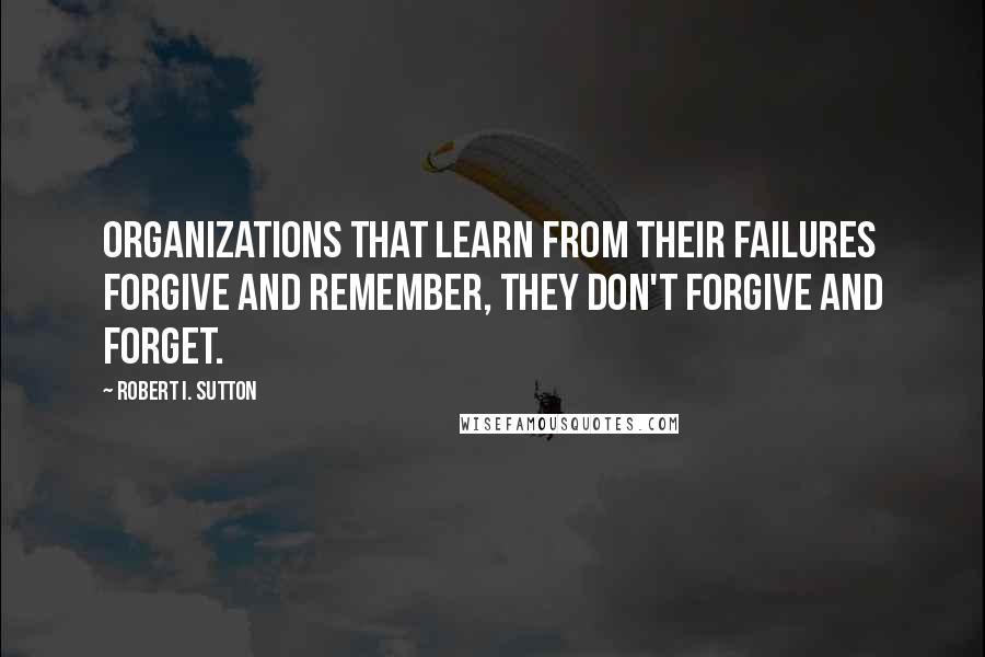 Robert I. Sutton Quotes: Organizations that learn from their failures forgive and remember, they don't forgive and forget.