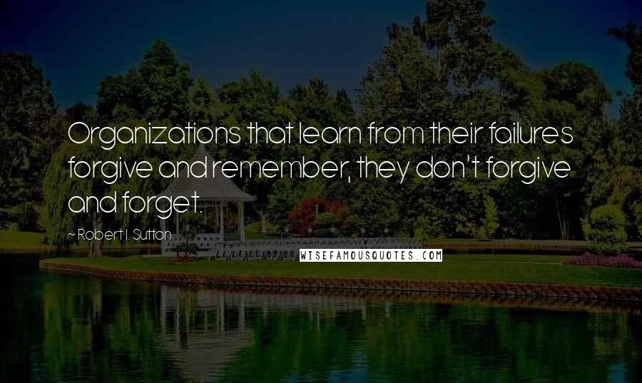 Robert I. Sutton Quotes: Organizations that learn from their failures forgive and remember, they don't forgive and forget.