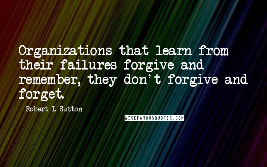 Robert I. Sutton Quotes: Organizations that learn from their failures forgive and remember, they don't forgive and forget.