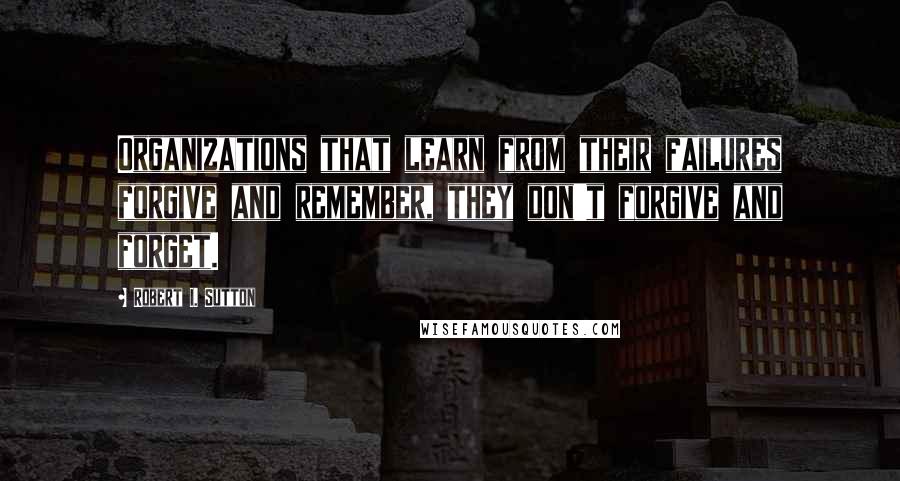 Robert I. Sutton Quotes: Organizations that learn from their failures forgive and remember, they don't forgive and forget.