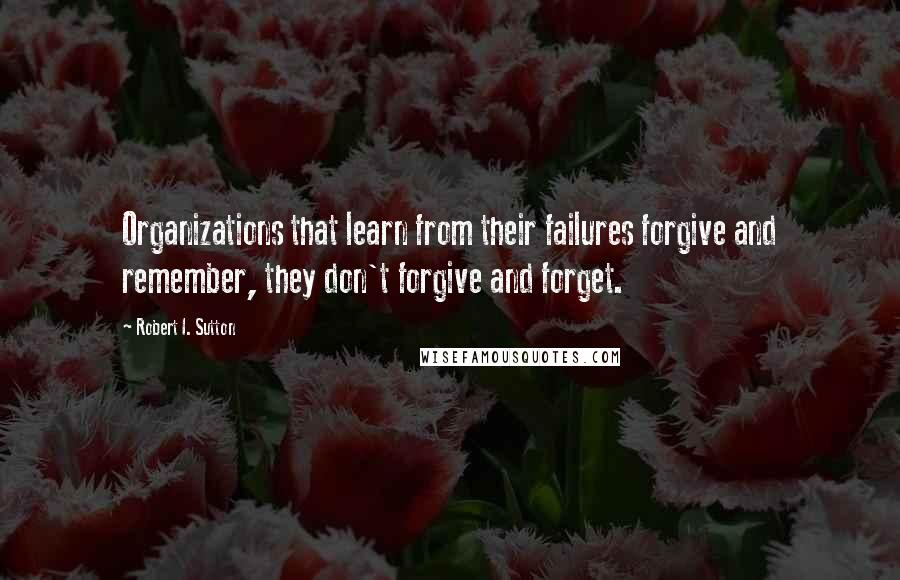 Robert I. Sutton Quotes: Organizations that learn from their failures forgive and remember, they don't forgive and forget.