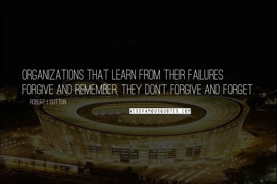 Robert I. Sutton Quotes: Organizations that learn from their failures forgive and remember, they don't forgive and forget.