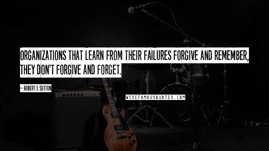 Robert I. Sutton Quotes: Organizations that learn from their failures forgive and remember, they don't forgive and forget.