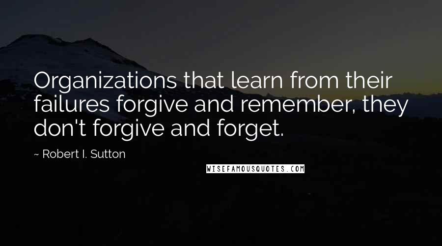 Robert I. Sutton Quotes: Organizations that learn from their failures forgive and remember, they don't forgive and forget.