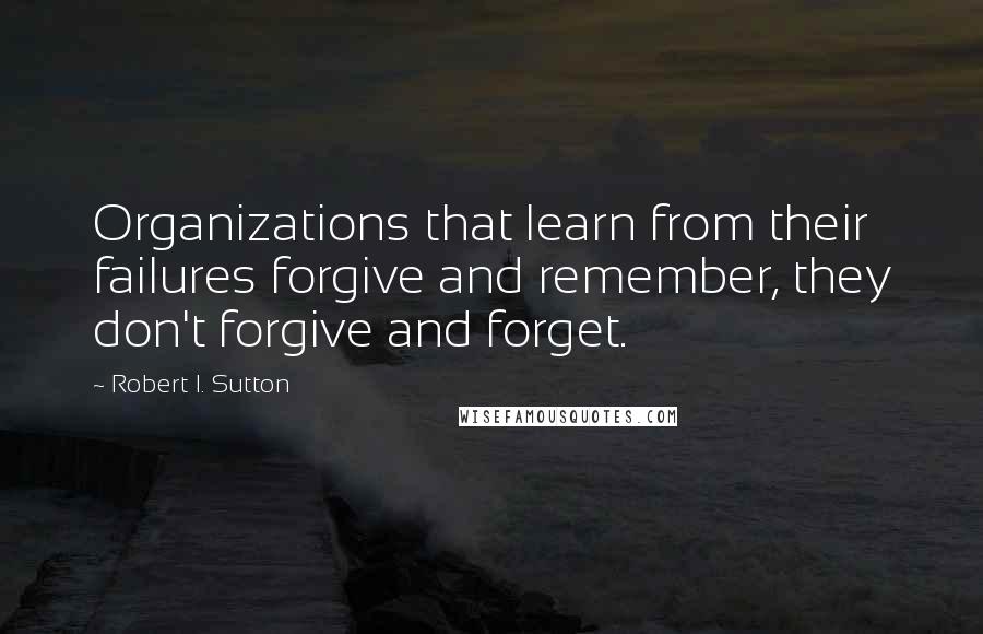 Robert I. Sutton Quotes: Organizations that learn from their failures forgive and remember, they don't forgive and forget.