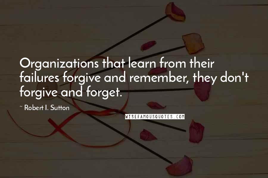 Robert I. Sutton Quotes: Organizations that learn from their failures forgive and remember, they don't forgive and forget.