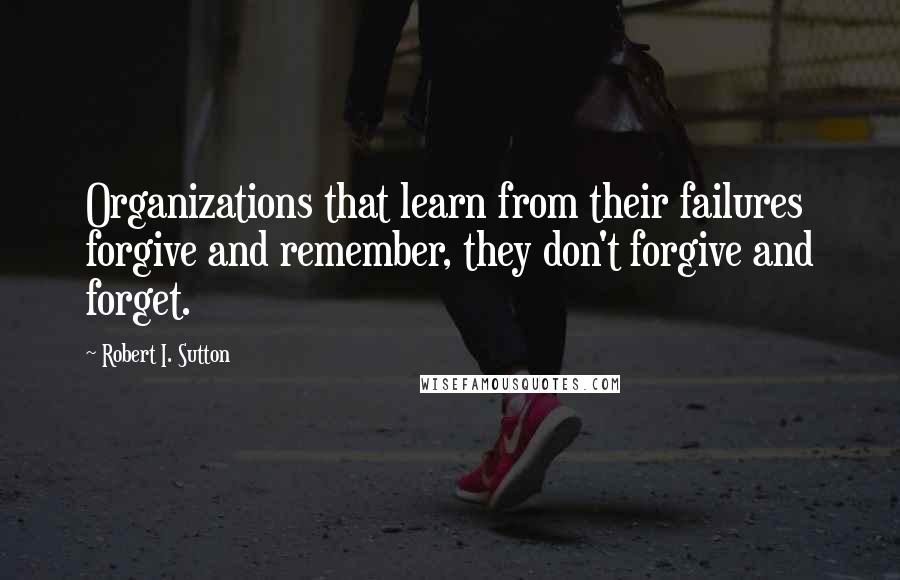 Robert I. Sutton Quotes: Organizations that learn from their failures forgive and remember, they don't forgive and forget.