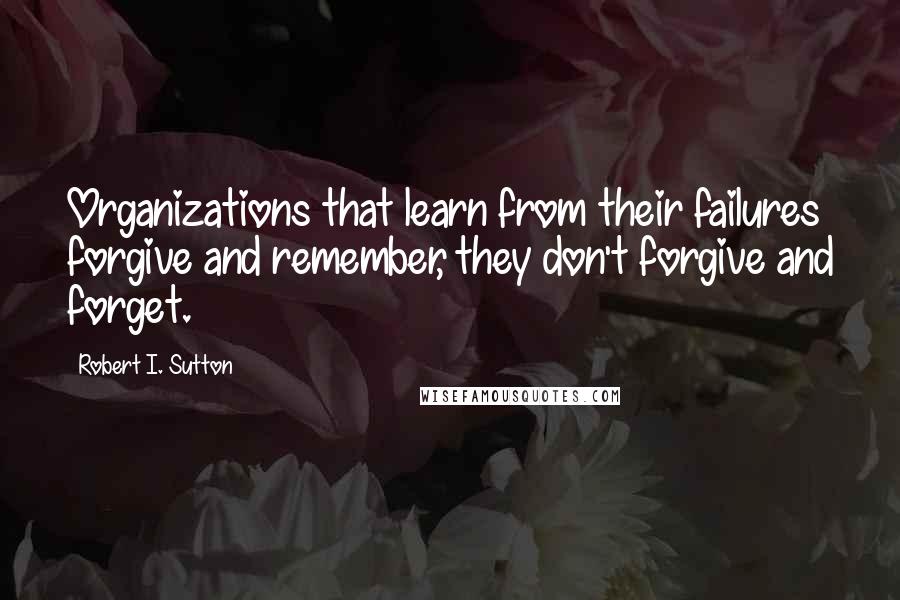 Robert I. Sutton Quotes: Organizations that learn from their failures forgive and remember, they don't forgive and forget.