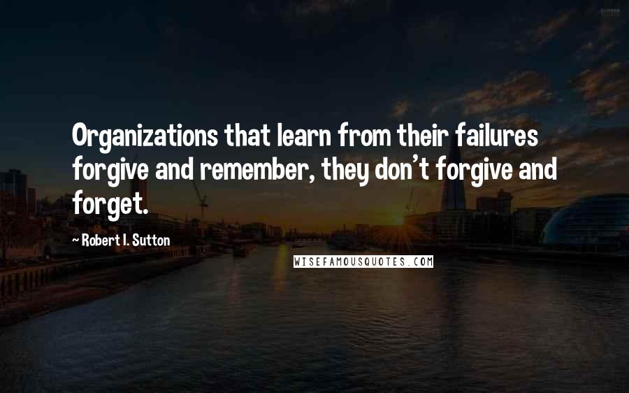 Robert I. Sutton Quotes: Organizations that learn from their failures forgive and remember, they don't forgive and forget.