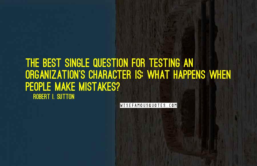 Robert I. Sutton Quotes: The best single question for testing an organization's character is: What happens when people make mistakes?