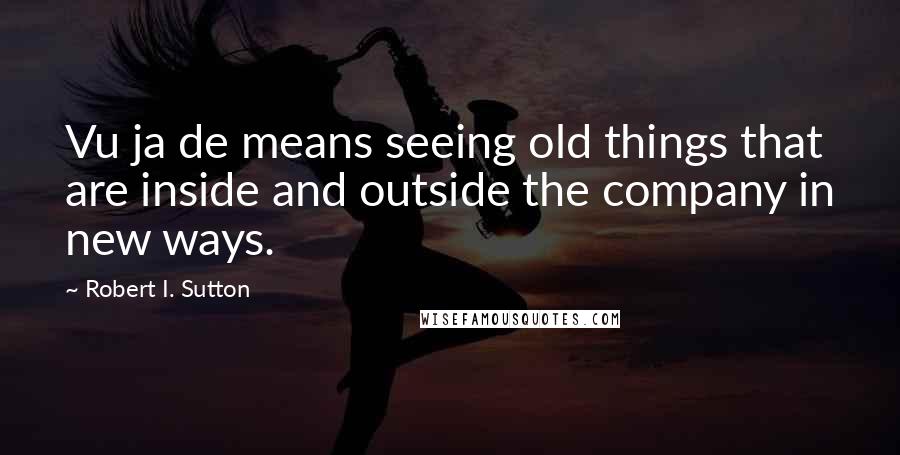 Robert I. Sutton Quotes: Vu ja de means seeing old things that are inside and outside the company in new ways.