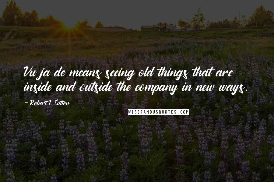 Robert I. Sutton Quotes: Vu ja de means seeing old things that are inside and outside the company in new ways.