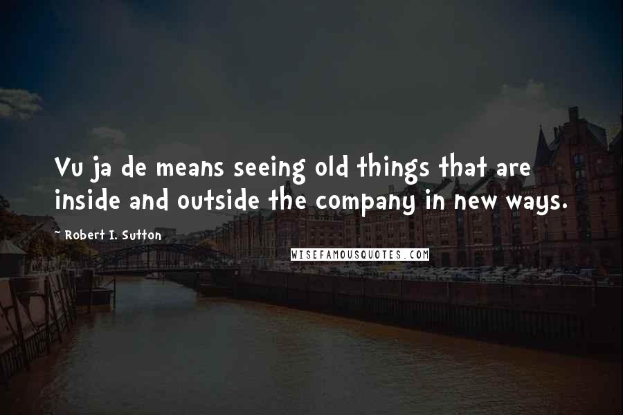 Robert I. Sutton Quotes: Vu ja de means seeing old things that are inside and outside the company in new ways.