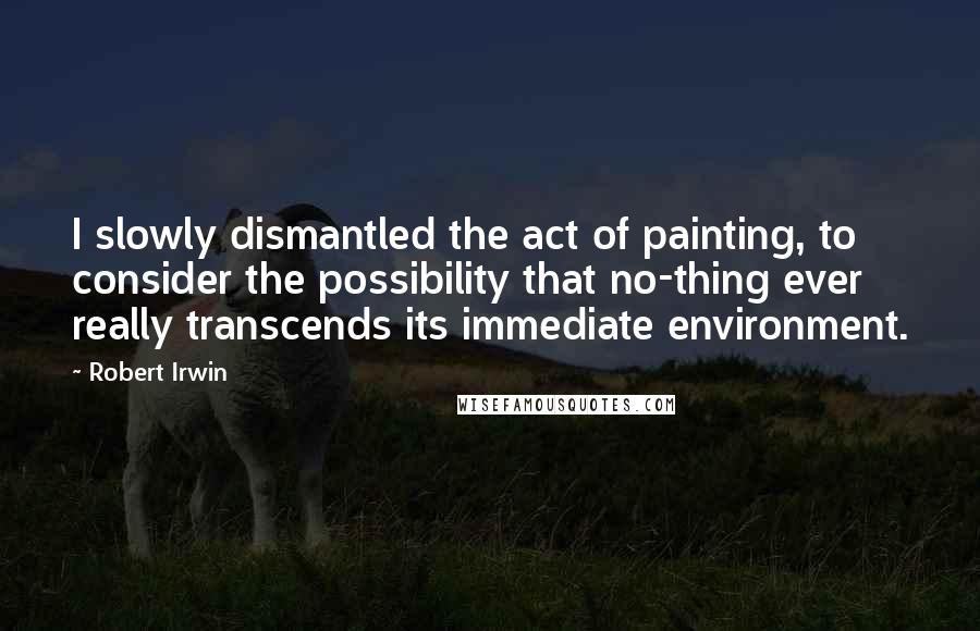 Robert Irwin Quotes: I slowly dismantled the act of painting, to consider the possibility that no-thing ever really transcends its immediate environment.