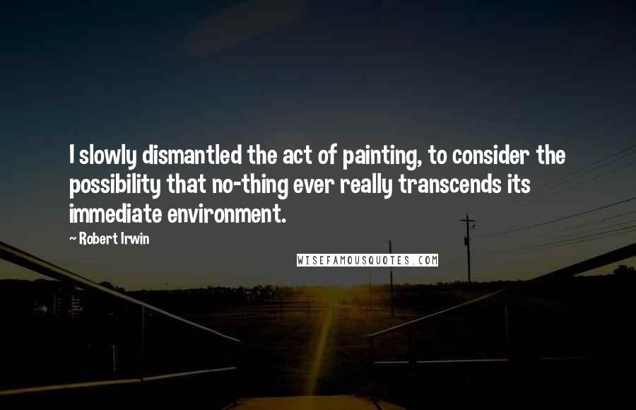 Robert Irwin Quotes: I slowly dismantled the act of painting, to consider the possibility that no-thing ever really transcends its immediate environment.