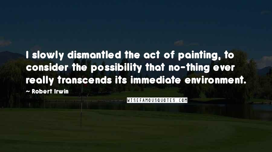 Robert Irwin Quotes: I slowly dismantled the act of painting, to consider the possibility that no-thing ever really transcends its immediate environment.