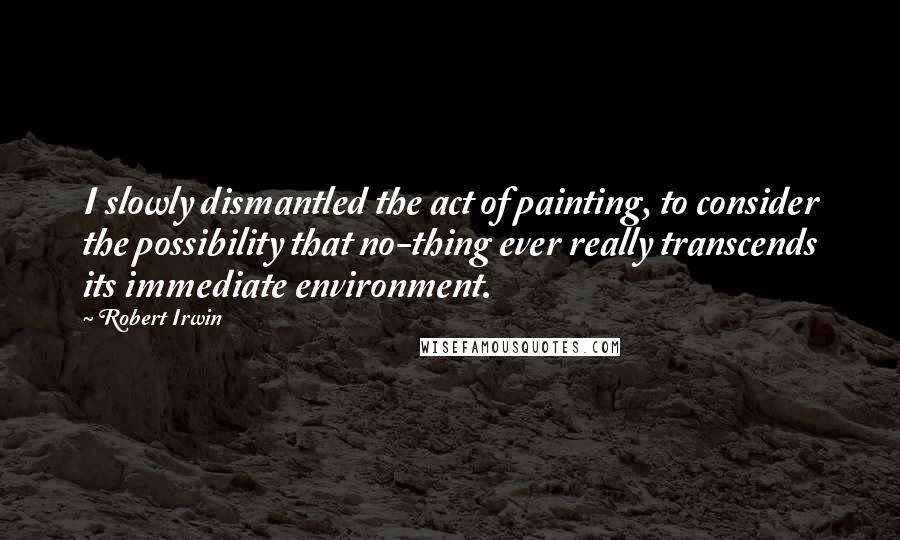 Robert Irwin Quotes: I slowly dismantled the act of painting, to consider the possibility that no-thing ever really transcends its immediate environment.