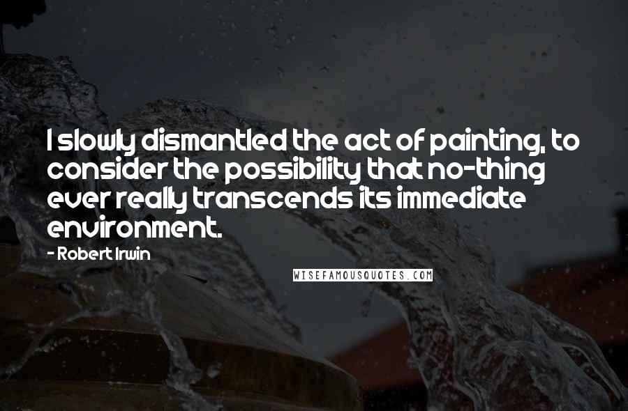 Robert Irwin Quotes: I slowly dismantled the act of painting, to consider the possibility that no-thing ever really transcends its immediate environment.