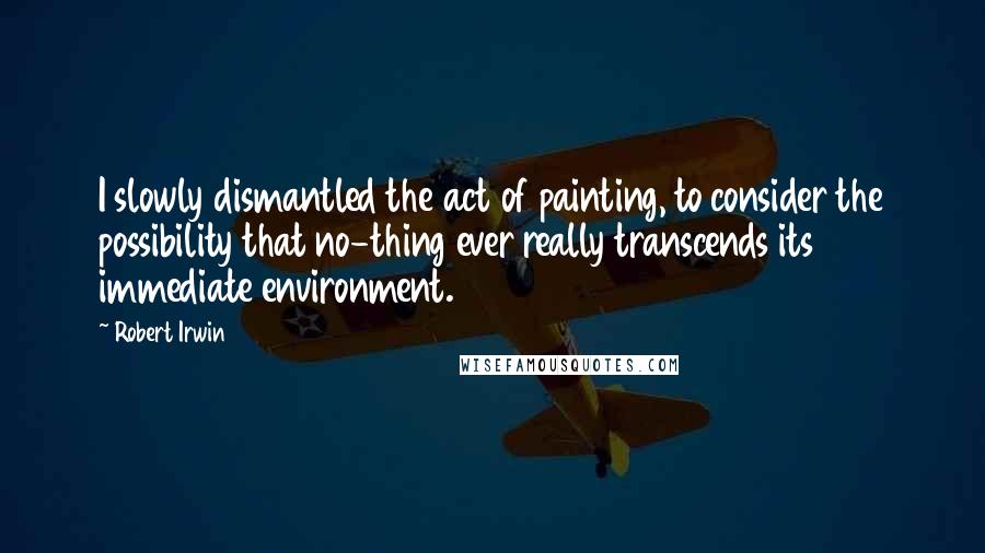 Robert Irwin Quotes: I slowly dismantled the act of painting, to consider the possibility that no-thing ever really transcends its immediate environment.