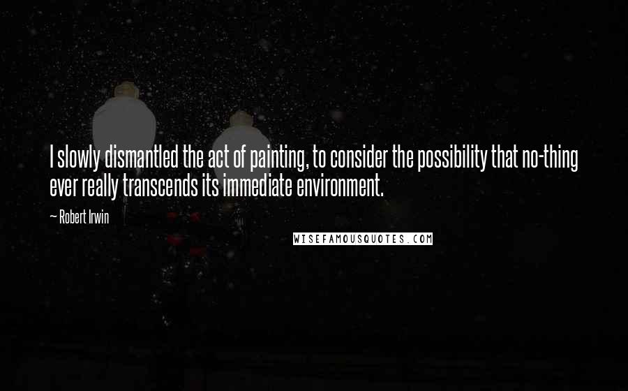 Robert Irwin Quotes: I slowly dismantled the act of painting, to consider the possibility that no-thing ever really transcends its immediate environment.