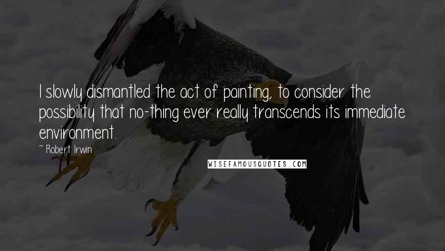 Robert Irwin Quotes: I slowly dismantled the act of painting, to consider the possibility that no-thing ever really transcends its immediate environment.