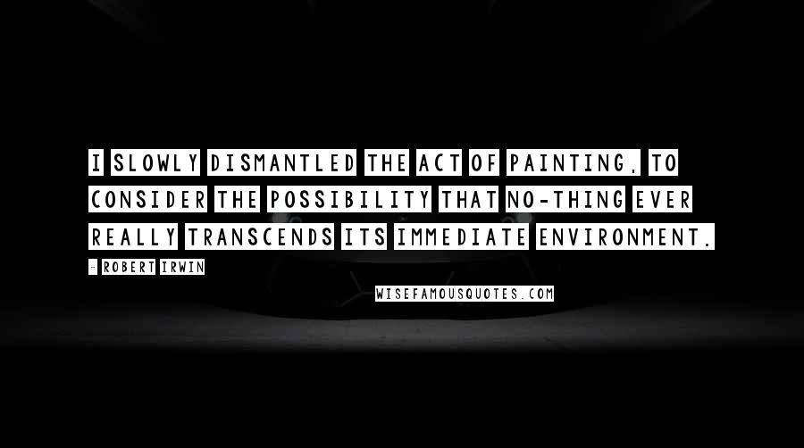 Robert Irwin Quotes: I slowly dismantled the act of painting, to consider the possibility that no-thing ever really transcends its immediate environment.