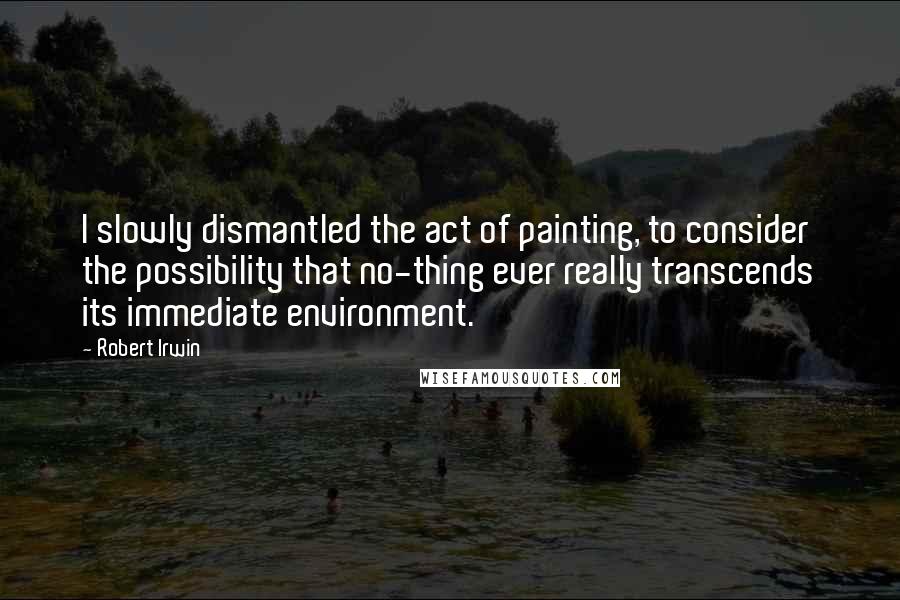 Robert Irwin Quotes: I slowly dismantled the act of painting, to consider the possibility that no-thing ever really transcends its immediate environment.