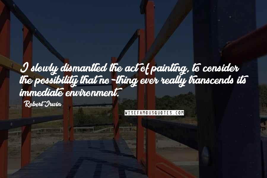 Robert Irwin Quotes: I slowly dismantled the act of painting, to consider the possibility that no-thing ever really transcends its immediate environment.