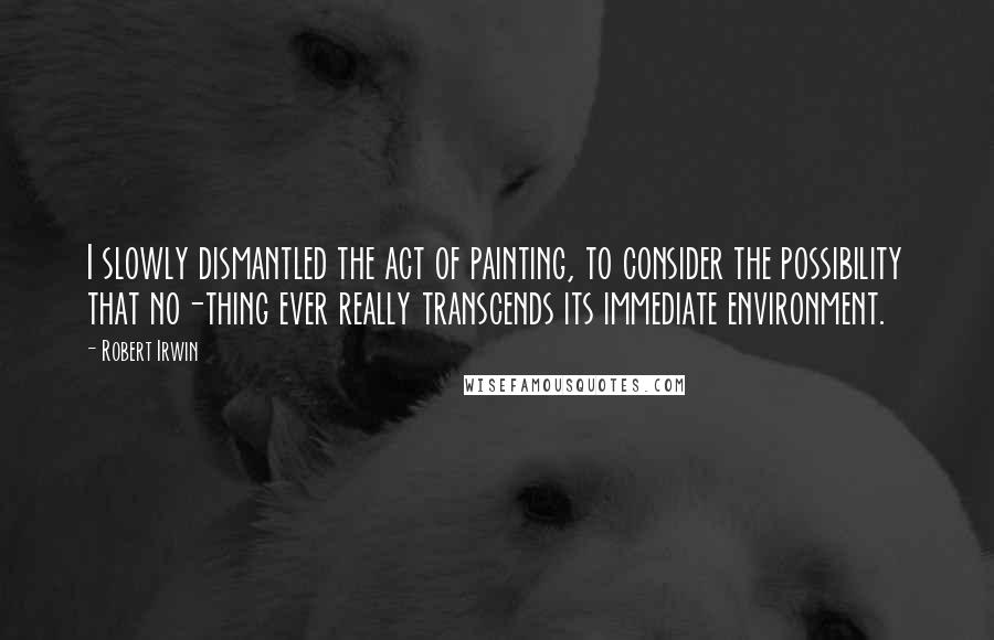 Robert Irwin Quotes: I slowly dismantled the act of painting, to consider the possibility that no-thing ever really transcends its immediate environment.