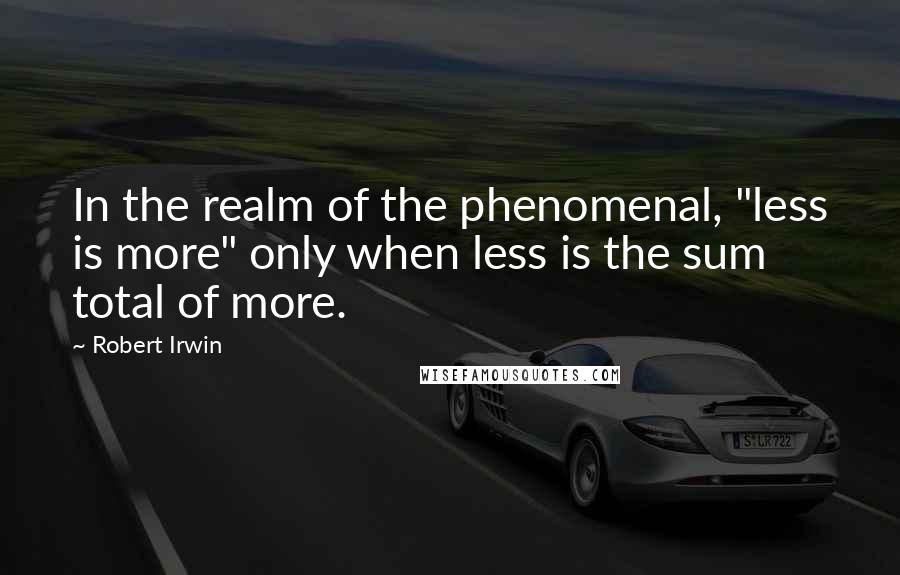 Robert Irwin Quotes: In the realm of the phenomenal, "less is more" only when less is the sum total of more.