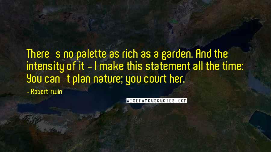 Robert Irwin Quotes: There's no palette as rich as a garden. And the intensity of it - I make this statement all the time: You can't plan nature; you court her.