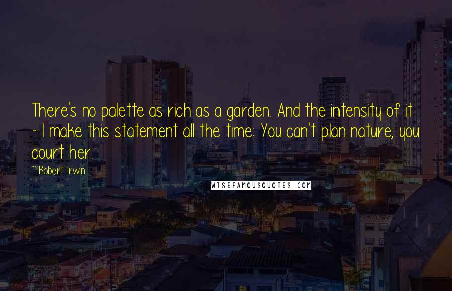 Robert Irwin Quotes: There's no palette as rich as a garden. And the intensity of it - I make this statement all the time: You can't plan nature; you court her.