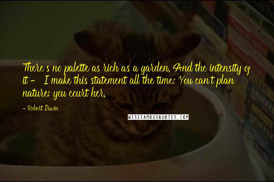 Robert Irwin Quotes: There's no palette as rich as a garden. And the intensity of it - I make this statement all the time: You can't plan nature; you court her.