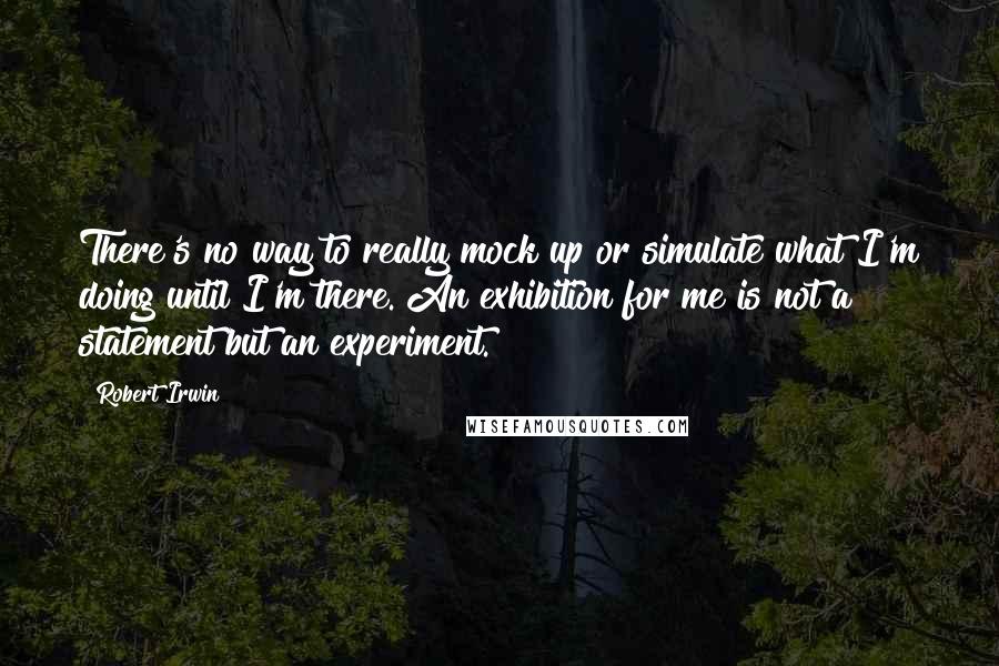 Robert Irwin Quotes: There's no way to really mock up or simulate what I'm doing until I'm there. An exhibition for me is not a statement but an experiment.