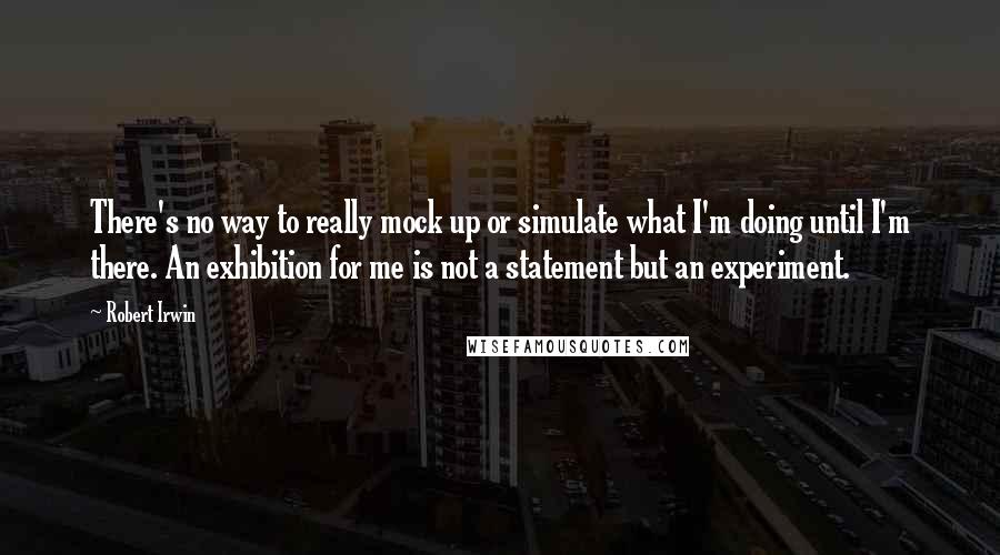 Robert Irwin Quotes: There's no way to really mock up or simulate what I'm doing until I'm there. An exhibition for me is not a statement but an experiment.