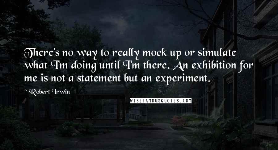 Robert Irwin Quotes: There's no way to really mock up or simulate what I'm doing until I'm there. An exhibition for me is not a statement but an experiment.