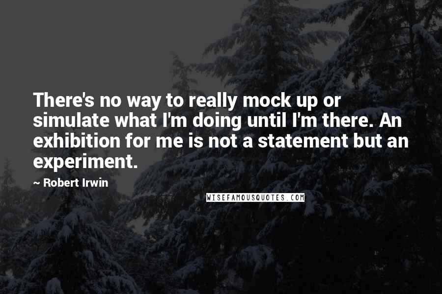 Robert Irwin Quotes: There's no way to really mock up or simulate what I'm doing until I'm there. An exhibition for me is not a statement but an experiment.