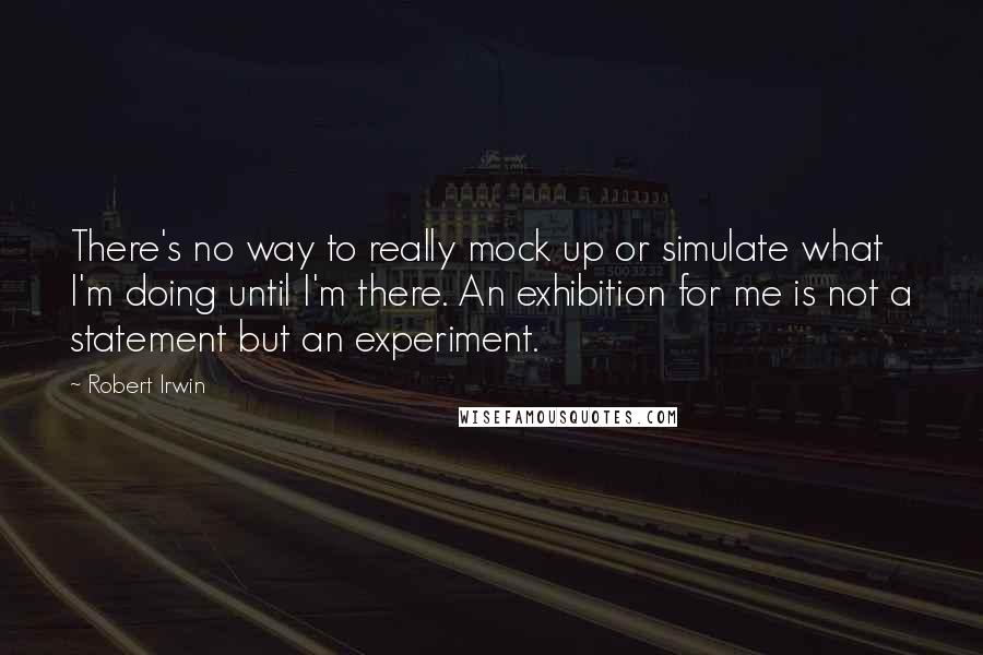 Robert Irwin Quotes: There's no way to really mock up or simulate what I'm doing until I'm there. An exhibition for me is not a statement but an experiment.