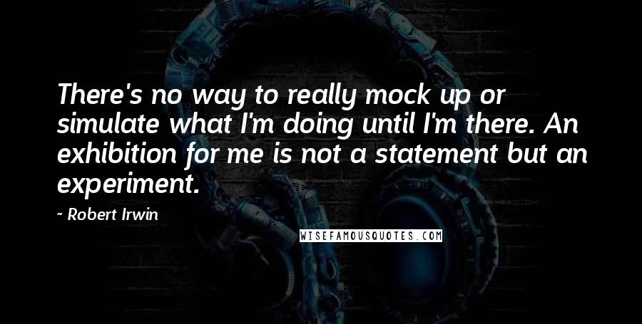 Robert Irwin Quotes: There's no way to really mock up or simulate what I'm doing until I'm there. An exhibition for me is not a statement but an experiment.