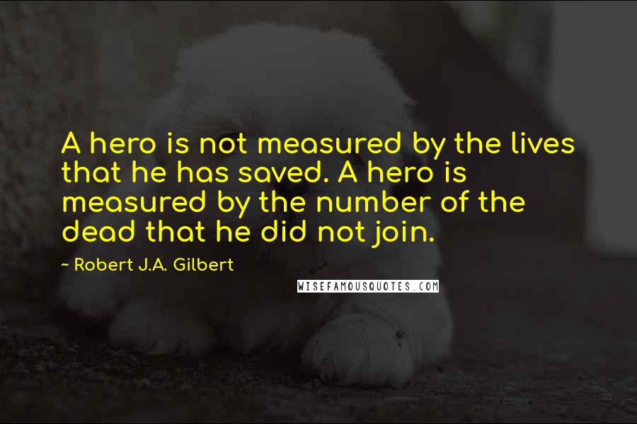 Robert J.A. Gilbert Quotes: A hero is not measured by the lives that he has saved. A hero is measured by the number of the dead that he did not join.