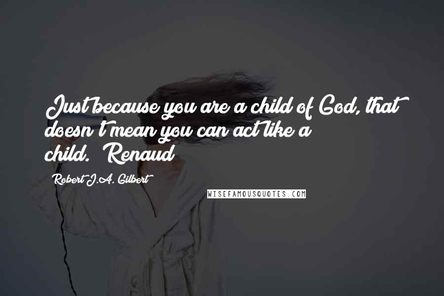 Robert J.A. Gilbert Quotes: Just because you are a child of God, that doesn't mean you can act like a child."~Renaud
