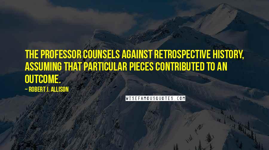 Robert J. Allison Quotes: The professor counsels against retrospective history, assuming that particular pieces contributed to an outcome.