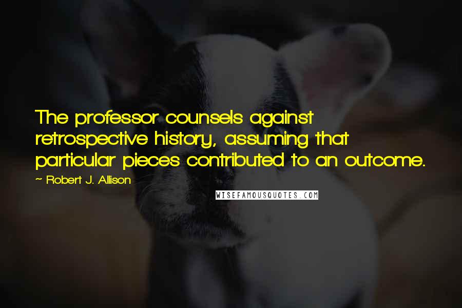 Robert J. Allison Quotes: The professor counsels against retrospective history, assuming that particular pieces contributed to an outcome.
