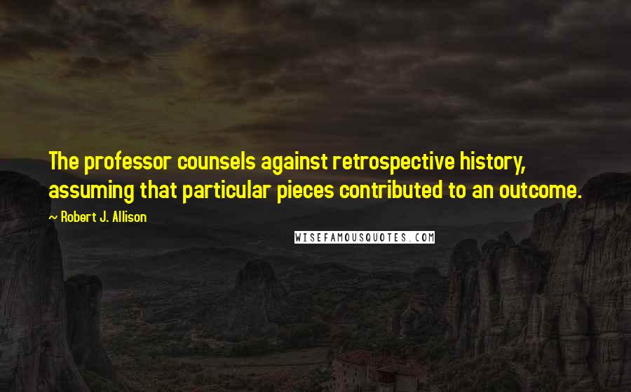 Robert J. Allison Quotes: The professor counsels against retrospective history, assuming that particular pieces contributed to an outcome.
