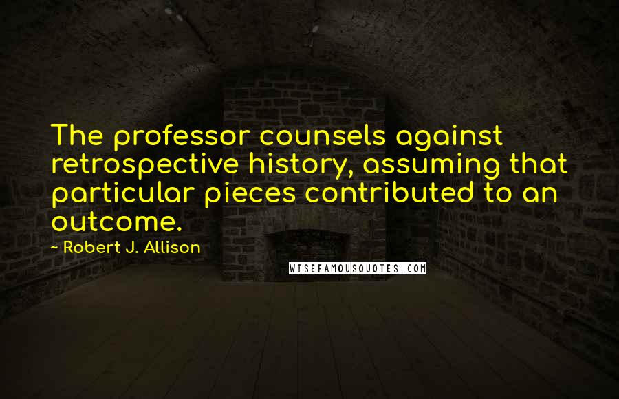 Robert J. Allison Quotes: The professor counsels against retrospective history, assuming that particular pieces contributed to an outcome.