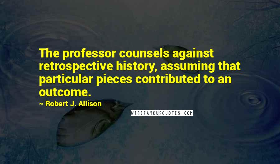 Robert J. Allison Quotes: The professor counsels against retrospective history, assuming that particular pieces contributed to an outcome.