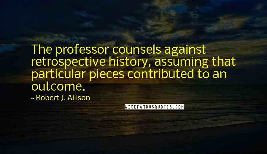 Robert J. Allison Quotes: The professor counsels against retrospective history, assuming that particular pieces contributed to an outcome.