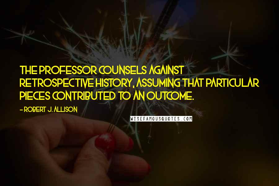 Robert J. Allison Quotes: The professor counsels against retrospective history, assuming that particular pieces contributed to an outcome.