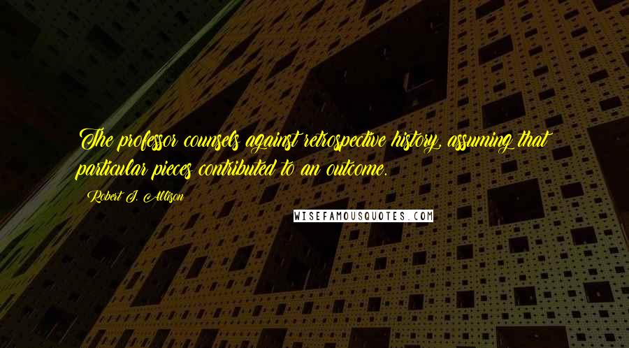 Robert J. Allison Quotes: The professor counsels against retrospective history, assuming that particular pieces contributed to an outcome.